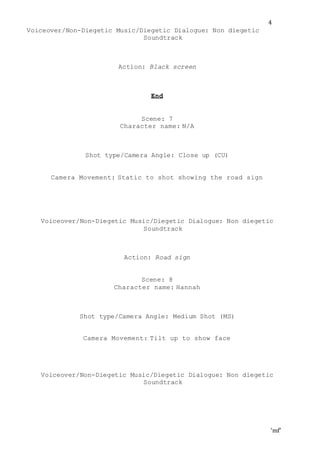 ‘mf’
4
Voiceover/Non-Diegetic Music/Diegetic Dialogue: Non diegetic
Soundtrack
Action: Black screen
End
Scene: 7
Character name: N/A
Shot type/Camera Angle: Close up (CU)
Camera Movement: Static to shot showing the road sign
Voiceover/Non-Diegetic Music/Diegetic Dialogue: Non diegetic
Soundtrack
Action: Road sign
Scene: 8
Character name: Hannah
Shot type/Camera Angle: Medium Shot (MS)
Camera Movement: Tilt up to show face
Voiceover/Non-Diegetic Music/Diegetic Dialogue: Non diegetic
Soundtrack
 