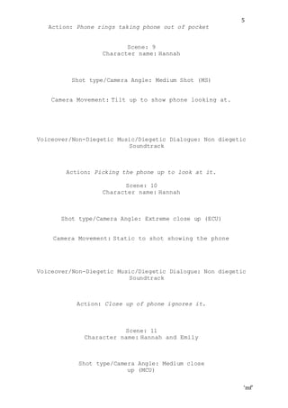 ‘mf’
5
Action: Phone rings taking phone out of pocket
Scene: 9
Character name: Hannah
Shot type/Camera Angle: Medium Shot (MS)
Camera Movement: Tilt up to show phone looking at.
Voiceover/Non-Diegetic Music/Diegetic Dialogue: Non diegetic
Soundtrack
Action: Picking the phone up to look at it.
Scene: 10
Character name: Hannah
Shot type/Camera Angle: Extreme close up (ECU)
Camera Movement: Static to shot showing the phone
Voiceover/Non-Diegetic Music/Diegetic Dialogue: Non diegetic
Soundtrack
Action: Close up of phone ignores it.
Scene: 11
Character name: Hannah and Emily
Shot type/Camera Angle: Medium close
up (MCU)
 