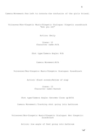 ‘mf’
6
Camera Movement: Pan left to connote the confusion of the girls friend.
Voiceover/Non-Diegetic Music/Diegetic Dialogue: Diegetic soundtrack
‘Are you ok?’
Action: Emily
Scene: 12
Character name: N/A
Shot type/Camera Angle: N/A
Camera Movement:N/A
Voiceover/Non-Diegetic Music/Diegetic Dialogue: Soundtrack
Action: Black screen:Review of soap
Scene: 13
Character name: Hannah
Shot type/Camera Angle: Extreme Close up(ECU)
Camera Movement: Tracking shot going into bathroom
Voiceover/Non-Diegetic Music/Diegetic Dialogue: Non Diegetic:
Soundtrack
Action: Low angle of feet going into bathroom
 