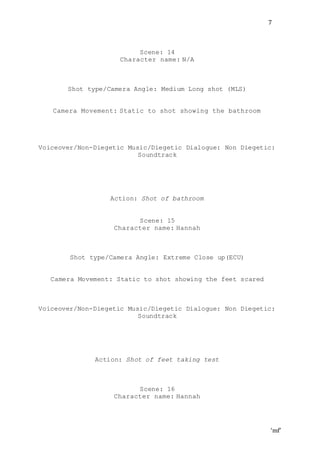 ‘mf’
7
Scene: 14
Character name: N/A
Shot type/Camera Angle: Medium Long shot (MLS)
Camera Movement: Static to shot showing the bathroom
Voiceover/Non-Diegetic Music/Diegetic Dialogue: Non Diegetic:
Soundtrack
Action: Shot of bathroom
Scene: 15
Character name: Hannah
Shot type/Camera Angle: Extreme Close up(ECU)
Camera Movement: Static to shot showing the feet scared
Voiceover/Non-Diegetic Music/Diegetic Dialogue: Non Diegetic:
Soundtrack
Action: Shot of feet taking test
Scene: 16
Character name: Hannah
 