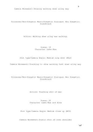 ‘mf’
9
Camera Movement: Showing walking down alley way
Voiceover/Non-Diegetic Music/Diegetic Dialogue: Non Diegetic:
Soundtrack
Action: Walking down alley man walking.
Scene: 19
Character name: Max
Shot type/Camera Angle: Medium long shot (MLS)
Camera Movement: Tracking to show walking fast down alley way
Voiceover/Non-Diegetic Music/Diegetic Dialogue: Non Diegetic:
Soundtrack
Action: Tracking shot of man
Scene: 20
Character name: Max and Alex
Shot type/Camera Angle: Medium close up (MCU)
Camera Movement: Static shot of over shoulder
 