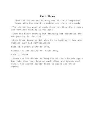 Part Three
Show the characters walking out of their respected
house with the world in colour and there is sound.
[The characters wave at each other but they don't speak
and continue walking to college]
[Show the Katie smoking but dropping her cigarette and
not putting in the bin]
[Show Ethan ignoring Nat when he is talking to her and
walking away mid conversation]
Nat: Talk about going to Ikea.
Ethan: You are boring me. Walks away.
Fade to black
[Shows the characters walking out of their houses again
but this time they look at each other and ignore each
other, the screen slowly fades to black and white
again]
 