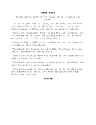 Part Four
Establishing shot of the house still in black and
white.
[Cut to coffee, cut to toast, cut to coat, cut to door
shutting softly. Katie walks out the into the street
while waving at Ethan and starts walking to college]
[Show other character Ethan doing the same actions. Cut
to another drink, show him eating cereal, cut to keys
on table, cut to door shutting softly.]
[Show the Katie walking to college and as the character
is walking show Flashbacks]
[Flashback One having fun with Nat. Flashback two show
Katie laughing and having fun.]
[Show Ethan walking down the street as the character is
walking show flashbacks]
[Flashback one show Ethan helping people. Flashback two
show him playing with animals]
[Show Ethan walking into college as he is walking show
him bumping into Katie. The both apologize and help
each other back up]
Finish
 