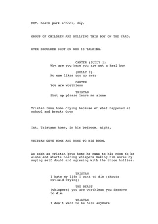 EXT. heath park school, day.
GROUP OF CHILDREN ARE BULLYING THIS BOY ON THE YARD.
OVER SHOULDER SHOT ON WHO IS TALKING.
CARTER (BULLY 1)
Why are you here you are not a Real boy
(BULLY 2)
No one likes you go away
CARTER
You are worthless
TRISTAN
Shut up please leave me alone
Tristan runs home crying because of what happened at
school and breaks down
Int. Tristans home, in his bedroom, night.
TRISTAN GETS HOME AND RUNS TO HIS ROOM.
As soon as Tristan gets home he runs to his room to be
alone and starts hearing whispers making him worse by
saying self doubt and agreeing with the three bullies.
TRISTAN
I hate my life I want to die (shouts
outlaid crying)
THE BEAST
(whispers) you are worthless you deserve
to die.
TRISTAN
I don’t want to be here anymore
 