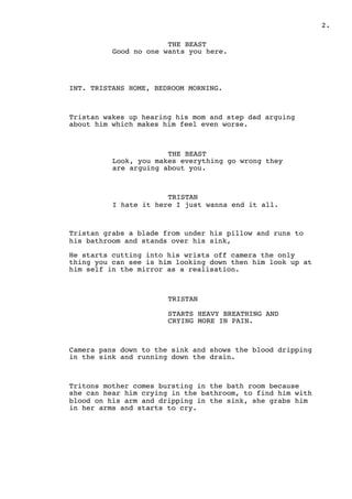 " .2
THE BEAST
Good no one wants you here.
INT. TRISTANS HOME, BEDROOM MORNING.
Tristan wakes up hearing his mom and step dad arguing
about him which makes him feel even worse.
THE BEAST
Look, you makes everything go wrong they
are arguing about you.
TRISTAN
I hate it here I just wanna end it all.
Tristan grabs a blade from under his pillow and runs to
his bathroom and stands over his sink,
He starts cutting into his wrists off camera the only
thing you can see is him looking down then him look up at
him self in the mirror as a realisation.
TRISTAN
STARTS HEAVY BREATHING AND
CRYING MORE IN PAIN.
Camera pans down to the sink and shows the blood dripping
in the sink and running down the drain.
Tritons mother comes bursting in the bath room because
she can hear him crying in the bathroom, to find him with
blood on his arm and dripping in the sink, she grabs him
in her arms and starts to cry.
 