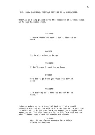 " .3
INT, DAY, HOSPITAL TRISTAN SITTING IN A WHEELCHAIR.
Tristan is being pushed down the corridor in a wheelchair
in to his hospital room.
TRISTAN
I don’t wanna be here I don’t need to be
here
DOCTOR
It is all going to be ok
TRISTAN
I don’t care I want to go home
DOCTOR
You can’t go home you will get better
soon
TRISTAN
I’m already ok I have no reason to be
here.
Tristan wakes up in a hospital bed to find a small
creature sitting at the end of his bed but he is to tired
to react to it so he goes back to sleep for a while and
wakes up to find the creature is in his face and scares
him, Tristan then start to scream and shout.
TRISTAN
Get off me please someone help (then
starts screaming)
 
