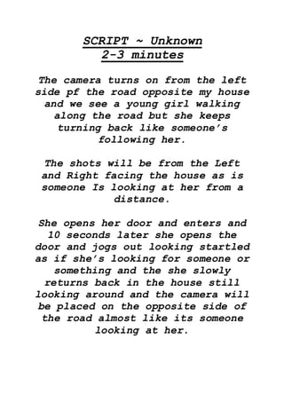 SCRIPT ~ Unknown
2-3 minutes
The camera turns on from the left
side pf the road opposite my house
and we see a young girl walking
along the road but she keeps
turning back like someone’s
following her.
The shots will be from the Left
and Right facing the house as is
someone Is looking at her from a
distance.
She opens her door and enters and
10 seconds later she opens the
door and jogs out looking startled
as if she’s looking for someone or
something and the she slowly
returns back in the house still
looking around and the camera will
be placed on the opposite side of
the road almost like its someone
looking at her.
 