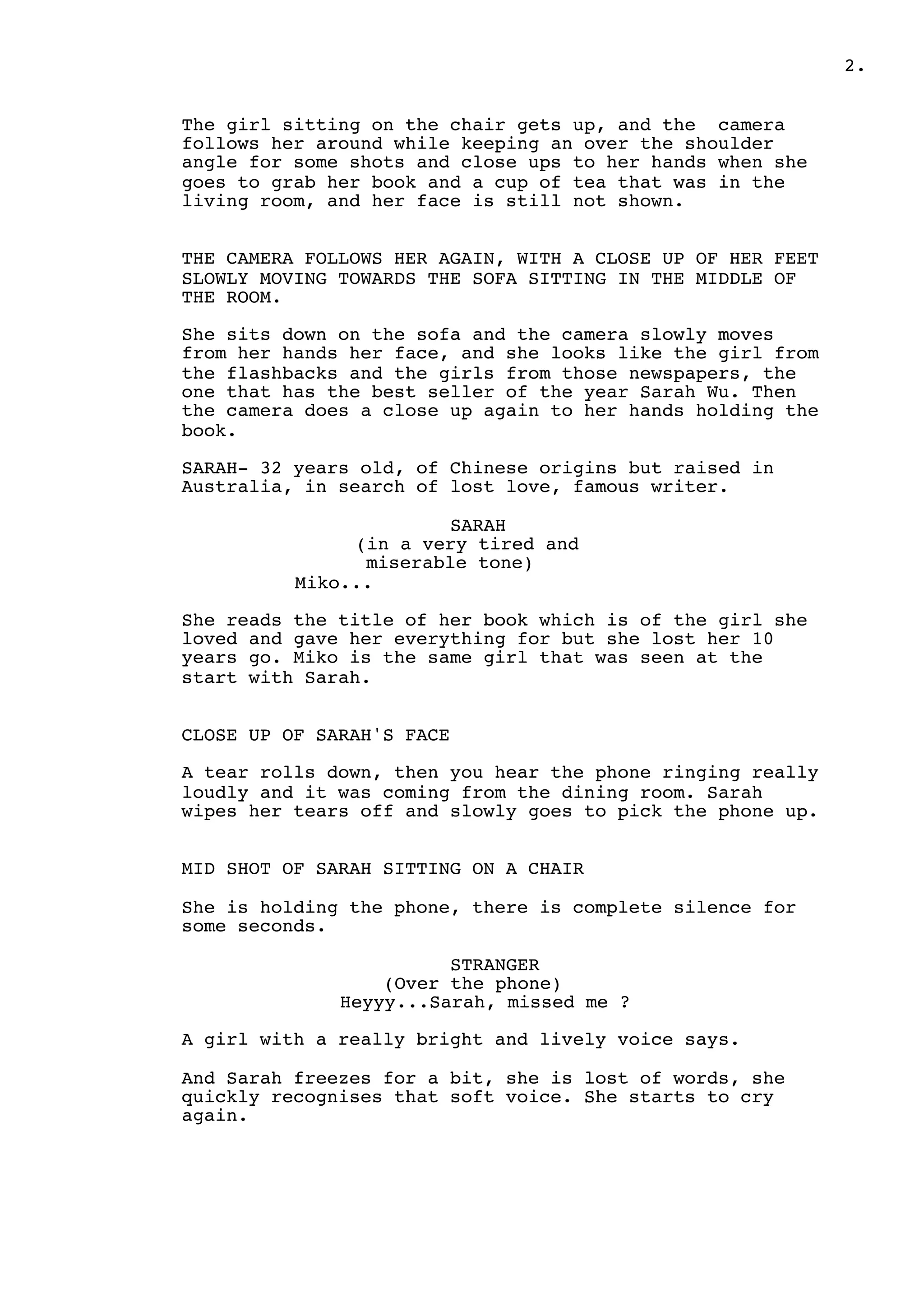 2.
The girl sitting on the chair gets up, and the camera
follows her around while keeping an over the shoulder
angle for some shots and close ups to her hands when she
goes to grab her book and a cup of tea that was in the
living room, and her face is still not shown.
THE CAMERA FOLLOWS HER AGAIN, WITH A CLOSE UP OF HER FEET
SLOWLY MOVING TOWARDS THE SOFA SITTING IN THE MIDDLE OF
THE ROOM.
She sits down on the sofa and the camera slowly moves
from her hands her face, and she looks like the girl from
the flashbacks and the girls from those newspapers, the
one that has the best seller of the year Sarah Wu. Then
the camera does a close up again to her hands holding the
book.
SARAH- 32 years old, of Chinese origins but raised in
Australia, in search of lost love, famous writer.
SARAH
(in a very tired and
miserable tone)
Miko...
She reads the title of her book which is of the girl she
loved and gave her everything for but she lost her 10
years go. Miko is the same girl that was seen at the
start with Sarah.
CLOSE UP OF SARAH'S FACE
A tear rolls down, then you hear the phone ringing really
loudly and it was coming from the dining room. Sarah
wipes her tears off and slowly goes to pick the phone up.
MID SHOT OF SARAH SITTING ON A CHAIR
She is holding the phone, there is complete silence for
some seconds.
STRANGER
(Over the phone)
Heyyy...Sarah, missed me ?
A girl with a really bright and lively voice says.
And Sarah freezes for a bit, she is lost of words, she
quickly recognises that soft voice. She starts to cry
again.
 