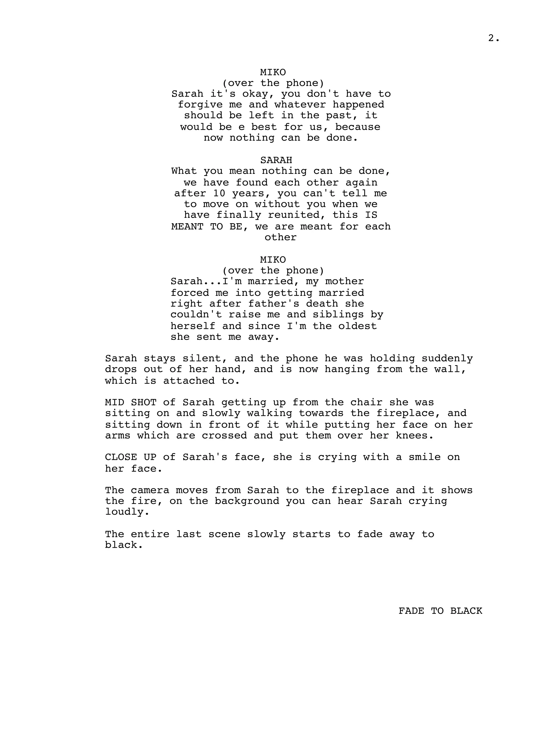 2.
MIKO
(over the phone)
Sarah it's okay, you don't have to
forgive me and whatever happened
should be left in the past, it
would be e best for us, because
now nothing can be done.
SARAH
What you mean nothing can be done,
we have found each other again
after 10 years, you can't tell me
to move on without you when we
have finally reunited, this IS
MEANT TO BE, we are meant for each
other
MIKO
(over the phone)
Sarah...I'm married, my mother
forced me into getting married
right after father's death she
couldn't raise me and siblings by
herself and since I'm the oldest
she sent me away.
Sarah stays silent, and the phone he was holding suddenly
drops out of her hand, and is now hanging from the wall,
which is attached to.
MID SHOT of Sarah getting up from the chair she was
sitting on and slowly walking towards the fireplace, and
sitting down in front of it while putting her face on her
arms which are crossed and put them over her knees.
CLOSE UP of Sarah's face, she is crying with a smile on
her face.
The camera moves from Sarah to the fireplace and it shows
the fire, on the background you can hear Sarah crying
loudly.
The entire last scene slowly starts to fade away to
black.
FADE TO BLACK
 