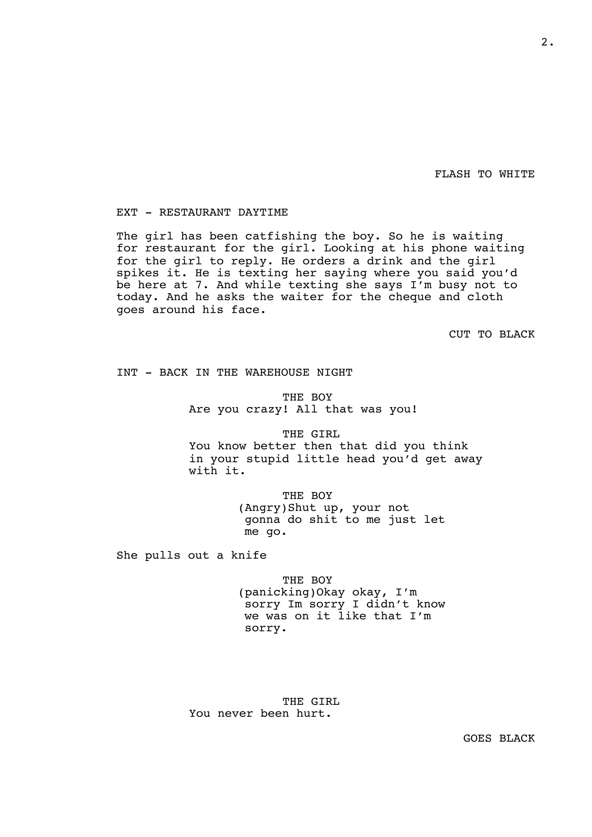 " .2
FLASH TO WHITE
EXT - RESTAURANT DAYTIME
The girl has been catfishing the boy. So he is waiting
for restaurant for the girl. Looking at his phone waiting
for the girl to reply. He orders a drink and the girl
spikes it. He is texting her saying where you said you’d
be here at 7. And while texting she says I’m busy not to
today. And he asks the waiter for the cheque and cloth
goes around his face.
CUT TO BLACK
INT - BACK IN THE WAREHOUSE NIGHT
THE BOY
Are you crazy! All that was you!
THE GIRL
You know better then that did you think
in your stupid little head you’d get away
with it.
THE BOY
(Angry)Shut up, your not
gonna do shit to me just let
me go.
She pulls out a knife
THE BOY
(panicking)Okay okay, I’m
sorry Im sorry I didn’t know
we was on it like that I’m
sorry.
THE GIRL
You never been hurt.
GOES BLACK
 