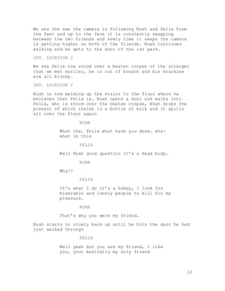 12
We see the see the camera is following Noah and Felix from
the feet and up to the face it is constantly swapping
between the two friends and every time it swaps the camera
is getting higher on both of the friends. Noah continues
walking and he gets to the door of the car park.
INT. LOCATION 2
We see Felix now stood over a beaten corpse of the stranger
that we met earlier, he is out of breath and his knuckles
are all bloody.
INT. LOCATION 2
Noah is now walking up the stairs to the floor where he
believes that Felix is… Noah opens a door and walks into
Felix, who is stood over the beaten corpse, Noah drops the
present of which inside is a bottle of milk and it spills
all over the floor again
NOAH
What the… Felix what have you done… wha-
what is this
FELIX
Well Noah good question it’s a dead body…
NOAH
Why!?
FELIX
It’s what I do it’s a hobby, I look for
miserable and lonely people to kill for my
pleasure.
NOAH
That’s why you were my friend…
Noah starts to slowly back up until he hits the door he had
just walked through
FELIX
Well yeah but you are my friend, I like
you, your basically my only friend
 
