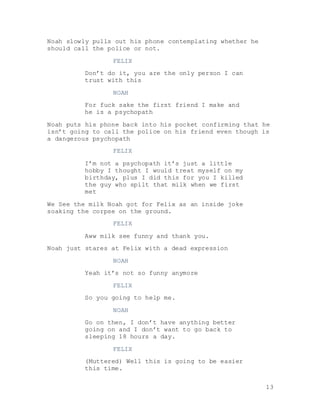 13
Noah slowly pulls out his phone contemplating whether he
should call the police or not.
FELIX
Don’t do it, you are the only person I can
trust with this
NOAH
For fuck sake the first friend I make and
he is a psychopath
Noah puts his phone back into his pocket confirming that he
isn’t going to call the police on his friend even though is
a dangerous psychopath
FELIX
I’m not a psychopath it’s just a little
hobby I thought I would treat myself on my
birthday, plus I did this for you I killed
the guy who spilt that milk when we first
met
We See the milk Noah got for Felix as an inside joke
soaking the corpse on the ground.
FELIX
Aww milk see funny and thank you.
Noah just stares at Felix with a dead expression
NOAH
Yeah it’s not so funny anymore
FELIX
So you going to help me.
NOAH
Go on then, I don’t have anything better
going on and I don’t want to go back to
sleeping 18 hours a day.
FELIX
(Muttered) Well this is going to be easier
this time.
 