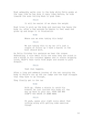 14
Noah awkwardly walks over to the body while Felix grabs at
the legs like he has done it many times before, he nods
towards the arms telling Noah to grab them.
FELIX
It will be easier if we share the weight
Noah tries to pick up the body and realises how heavy the
body is, after a few seconds he begins to feel weak and
gives up and drops it in frustration
NOAH
Where are we even taking this body?
FELIX
We are taking this to my car it’s just a
couple of floors up I have a barrel in the
boot should work.
As Felix finishes his sentence we hear the corpse
defecating, a vile smell fills the area they are stood in
and a bulge in his trousers appear and it starts dripping
urine, Noah’s face turns from anger and scared to pure
disgust.
FELIX
Yeah that happens.
After a long and awkward journey of the two carrying the
body to Felix’s car up the car ramps and the huge struggle
that they have to go through.
They finally get to the car
NOAH
Hold up… (Takes a minute to catch his
breath) we just carried this body all the
way up here to your car… YOUR CAR WHY
DIDN’T YOU DRIVE IT DOWN HERE
FELIX
Oh yeah, guess your right sorry about that
nothing wrong with getting some exercise
though
 