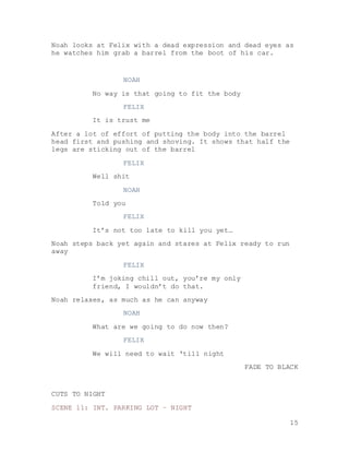 15
Noah looks at Felix with a dead expression and dead eyes as
he watches him grab a barrel from the boot of his car.
NOAH
No way is that going to fit the body
FELIX
It is trust me
After a lot of effort of putting the body into the barrel
head first and pushing and shoving. It shows that half the
legs are sticking out of the barrel
FELIX
Well shit
NOAH
Told you
FELIX
It’s not too late to kill you yet…
Noah steps back yet again and stares at Felix ready to run
away
FELIX
I’m joking chill out, you’re my only
friend, I wouldn’t do that.
Noah relaxes, as much as he can anyway
NOAH
What are we going to do now then?
FELIX
We will need to wait ‘till night
FADE TO BLACK
CUTS TO NIGHT
SCENE 11: INT. PARKING LOT – NIGHT
 