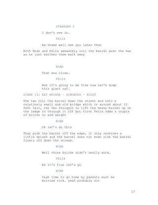 17
STRANGER 2
I don’t see it…
FELIX
Aw shame well see you later then
Both Noah and Felix awkwardly roll the barrel past the man
as he just watches them walk away
NOAH
That was close…
FELIX
Nah it’s going to be fine now let’s dump
this giant oaf.
SCENE 12: EXT BRIDGE – RINGWOOD - NIGHT
The two roll the barrel down the street and onto a
relatively small and old bridge which is around about 10
feet tall, the two struggle to lift the heavy barrel up on
the ledge to through it off but first Felix adds a couple
of bricks to add weight
NOAH
Ok let’s do this
They push the barrel off the edge, it only receives a
little splash and the barrel does not even sink the barrel
floats off down the stream.
NOAH
Well those bricks didn’t really work…
FELIX
Eh it’s fine let’s go
NOAH
Yeah time to go home my parents must be
worried sick… yeah probably not
 