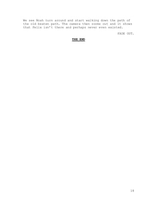 18
We see Noah turn around and start walking down the path of
the old beaten path. The camera then zooms out and it shows
that Felix isn’t there and perhaps never even existed.
FADE OUT.
THE END
 