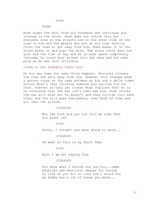 5
NOAH
FUCK!
Noah wipes the shit from his forehead and continues his
journey to the store. Noah does not notice this but
everyone else on the streets are on the other side of the
road to him and the people who are on his side hastily
cross the road to get away from him. Noah makes it to the
store walks in and buys the milk. The store clerk does not
give him the time of day and he is once again completely
ignored, he could have walked into the shop and not even
paid as he was this invisible.
SCENE 5: EXT RINGWOOD ROADS-DAY-
On his way home the same thing happens. Everyone crosses
the road and gets away from him. However this changes when
a person stays on the same pathway as him and a smile comes
across Noah’s face thinking someone had noticed him for
once. However as they get closer Noah realizes that he is
so invisible that the man can’t even see him. Noah thinks
the man will move but he doesn’t and they collide into each
other and the milk goes everywhere, over both of them and
all over the ground.
STRANGER
Why the fuck did you run into me like that
you giant oaf
NOAH
Sorry… I thought you were going to move...
STRANGER
OH what so this is my fault then
NOAH
Nono I am not saying that
STRANGER
You know what I should sue you for...ummm
physical and emotional damage for having
to look at you for so long and I would win
my daddy has a lot of money you know...
 