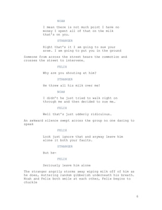 6
NOAH
I mean there is not much point I have no
money I spent all of that on the milk
that’s on you.
STRANGER
Right that’s it I am going to sue your
arse. I am going to put you in the ground
Someone from across the street hears the commotion and
crosses the street to intervene.
FELIX
Why are you shouting at him?
STRANGER
He threw all his milk over me!
NOAH
I didn’t he just tried to walk right on
through me and then decided to sue me…
FELIX
Well that’s just udderly ridiculous…
An awkward silence swept across the group no one daring to
speak
FELIX
Look just ignore that and anyway leave him
alone it both your faults.
STRANGER
But he-
FELIX
Seriously leave him alone
The stranger angrily storms away wiping milk off of him as
he does, muttering random gibberish underneath his breath.
Noah and Felix both smile at each other, Felix begins to
chuckle
 