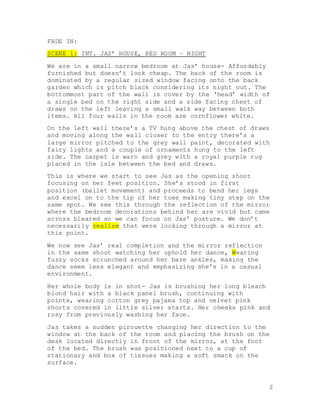 2
FADE IN:
SCENE 1: INT. JAS’ HOUSE, BED ROOM – NIGHT
We are in a small narrow bedroom at Jas’ house- Affordably
furnished but doesn’t look cheap. The back of the room is
dominated by a regular sized window facing onto the back
garden which is pitch black considering its night out. The
bottommost part of the wall is cover by the ‘head’ width of
a single bed on the right side and a side facing chest of
draws on the left leaving a small walk way between both
items. All four walls in the room are cornflower white.
On the left wall there’s a TV hung above the chest of draws
and moving along the wall closer to the entry there’s a
large mirror pitched to the grey wall paint, decorated with
fairy lights and a couple of ornaments hung to the left
side. The carpet is warn and grey with a royal purple rug
placed in the isle between the bed and draws.
This is where we start to see Jas as the opening shoot
focusing on her feet position. She’s stood in first
position (ballet movement) and proceeds to bend her legs
and excel on to the tip of her toes making tiny step on the
same spot. We see this through the reflection of the mirror
where the bedroom decorations behind her are vivid but came
across bleared so we can focus on Jas’ posture. We don’t
necessarily realize that were looking through a mirror at
this point.
We now see Jas’ real completion and the mirror reflection
in the same shoot watching her uphold her dance, Wearing
fuzzy socks scrunched around her bare ankles, making the
dance seem less elegant and emphasizing she’s in a casual
environment.
Her whole body is in shot- Jas is brushing her long bleach
blond hair with a black panel brush, continuing with
pointe, wearing cotton grey pajama top and velvet pink
shorts covered in little silver starts. Her cheeks pink and
rosy from previously washing her face.
Jas takes a sudden pirouette changing her direction to the
window at the back of the room and placing the brush on the
desk located directly in front of the mirror, at the foot
of the bed. The brush was positioned next to a cup of
stationary and box of tissues making a soft smack on the
surface.
 