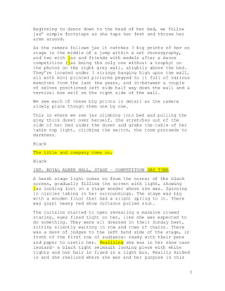 3
Beginning to dance down to the head of her bed, we follow
jas’ simple footsteps as she taps her feet and throws her
arms around.
As the camera follows jas it catches 3 big prints of her on
stage in the middle of a jump within a set choreography,
and two with jas and friends with medals after a dance
competition (jas being the only one without a trophy) on
the photos on the right grey wall, slightly above the bed.
They’re located under 3 strings hanging high upon the wall,
all with mini printed pictures pegged to it full of various
memories from the last few years, and in-between a couple
of selves positioned left side half way down the wall and a
vertical box self on the right side of the wall.
We see each of these big prints in detail as the camera
slowly plans though them one by one.
This is where we see jas climbing into bed and pulling the
grey thick duvet over herself. She stretches out of the
side of her bed under the duvet and grabs the cable of her
table top light, clicking the switch, the room proceeds to
darkness.
Black
The title and company come on.
Black
INT. ROYAL ALBER HALL, STAGE – COMPETITION DAY TIME
A harsh stage light comes on from the corner of the black
screen, gradually filling the screen with light, showing
jas looking lost on a stage wonder where she was. Spinning
in circles taking in her surroundings. The stage was big
with a wooden floor that had a slight spring to it. There
was giant heavy red show curtains pulled shut.
The curtains started to open revealing a massive crowed
staring, eyes fixed tight on her, like she was expected to
do something. They were all dressed in their Sunday best,
sitting silently waiting in row and rows of chairs. There
was a desk of judges to the left hand side of the stage, in
front of the first row of audience- ready with their pens
and paper to cretic her. Realizing she was in her show case
leotard- a black tight swimsuit looking piece with white
tights and her hair in fixed in a tight bun. Reality kicked
in and she realized where she was and her purpose in this
 