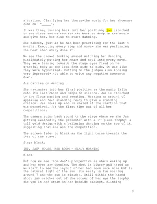 4
situation. Clarifying her theory-the music for her showcase
came on- “_____”.
It was time, running back into her position, jas crouched
to the floor and waited for the beat to drop in the music
and give her, her clue to start dancing.
She dances, just as he had been practicing for the last 4
months. Executing every step and move- she was performing
the best shed every done it.
We see the crowed looking amazed watching her dancing,
passionately putting her heart and soul into every move.
They were leaning towards the stage eyes fixed on her
graceful body as she leap from side to side, it was like
they were hypnotized. Cutting to the judges also looking
very impressed- not able to write any negative comments
down.
Jas carries on dancing …
She navigates into her final position as the music falls
onto its last chord and drops to silence. Jas is crouched
to the flour panting and sweating. Hearing an around of
applause and feet standing ready to give a standing
ovation. Jas looks up and is amazed at the reaction that
was perceived, for the first time out of all her
competitions.
The camera spins back round to the stage where we she Jas
getting awarded by the presenter with a 1st place trophy- a
tall gold design with a ballerina dancing on the top of it,
suggesting that she won the competition.
The screen fades to black as the light turns towards the
rear of the stage.
Stays black.
INT. JAS’ HOUSE, BED ROOM – EARLY MORNING
Black
But now we see from Jas’s prospective as she’s waking up
and her eyes are opening. The shot is blurry and hazed as
we start to see the layout of her bed room once more but in
the natural light of the sun (its early in the morning
around 7 and the sun is rising). Still within the hazed
shot, jas catches out of the corner of her eye the trophy
she won in her dream on her bedside cabinet. Blinking
 