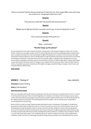 “Come on man don’tbe like thatyouknow how it's beenfor me, look Ive got 200 in cash and I know
you could use it. You going to help me or not?”
Charlie
“You know you really don’t do yourself any favours do you?”
Daniel
“Maybe you're right but at least I can spare one for you, so we are doing this or not?”
Charlie
“Fine, meet just outside of the park at 2.”
Daniel
“Okay... and thanks.”
*Charlie hangs up the phone*
Daniel sits backonhis chair witha moment of silence, thinking, with a look ofregret andguilt on hisface. He’s hit rock
bottom. Square one, once again. He gets up fromhis chair preparing to gosee Charlie, grabbing his gloves, hoodie andhis
keys. He walks to the door of his room andswitches hislights off but pausesfor a moment. He has hishandonthe light
switchwith hisback turnedto his room, he slowlymoves his head to lookback at the dark corner of hisroom as if he knew
something wasstood there. Inthe darkcorner of the roomstands a figure, a tall figure witha devilish grinon its face.
Daniel stands, staring back at the figure withnot muchemotionon his face. He flips the light switch in shockandthe figure
is gone. Daniel doesn’t thinktoomuchof it though, infact it appears that this encounter didn’t seemto bother Daniel as
much as it wouldto anyone else. Daniel shuts off the lights once again, andwiththe figure now gone, shuts his door and
complete blackness fills the frame.
END SCENE
SCENE2 - ‘Giving In’ Date: 04/02/21
Characters: Daniel Farthing
Actors: Luke Headland
NON DIALOUGESCENE
After his conversationwith Charlie, Daniel is preparingto meet him at the local park. It wouldbe the first time in2 months
since theyhadlast seeneach other, but that thought wasn’t on Daniels's mind. Daniel is full of confusion, worry, regret,
anxiety. He knows what he was goingwas wrong, but he just couldn’t help himself. Not once inhis life has Daniel ever felt
the slightest amount of self-control. The onlythingDaniel hasfelt comfort inover the last few years is drowning his
sorrows awaywith drinkanddrugs.
With all ofthis in mind, he couldn't helpbut ponder about what he saw in hisbedroom. The thought of it made Daniel
paranoid but it didn’t seem to affect him much, as ifit wasn’t muchof a concernto him at that moment intime. As he’s
walkingdown the cold and desolate street, he receives a text form Charlie, asking him to meet at the old, abandoned
house at the endof the street for securityreasons and to ensure theyaren't caught during the deal. When Daniel arrives,
he walks around the side ofthe house to finda small bag witha white substance init sitting ontop ofa black bin. Next to
it, a note from Charlie which reads, ‘is this reallywhat you want’. Charlie is nowhere to be seen, andout ofgreedand
selfishness, Daniel uses this to his advantage andtakes the drugs without waitingor evencontacting Charlie to payhim.
 