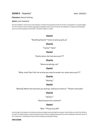 SCENE4 - ‘Hopeless’ Date: 16/02/21
Characters: Daniel Farthing
Actors: Luke Headland
Daniel stumbles in utter horror andconfusion, he doesn’t know what to think, his mind is runningwith so manythoughts.
He tries hisbest to calm himself, regaininghis thoughts andcontrol of himself. He fumblesfor his phone andfrantically
pulls it out ofhis pocket to call Charlie. The phone rings for a while:
Daniel
*Breathing Heavily* “Come on pick up pick up”.
Charlie
*Calmly* “Hello”
Daniel
“Charlie where the fuck were you???”
Charlie
“Relax everything is ok.”
Daniel
“What, relax? Don’t tell me to relax you need to answer me, where were you???”
Charlie
“Waiting.”
Daniel
“Waiting? Where the fuck were you waiting, I told you to meet at-” *Charlie Interrupts*
Charlie
“Upstairs.”
*Daniel pauses for a moment*
Daniel
“Wha-” *Phone Cuts Off*
Daniel looks at the phone inconfusionandhears multiple noisescoming fromupstairs. Was Charlie up there?He thinks to
himself. He slowlymakeshis waytowards the stairs but then suddenlystops whenhe sees somethinginthe dark corner of
the living room, somethingominous andevil looking, something terrifying.
END SCENE
 