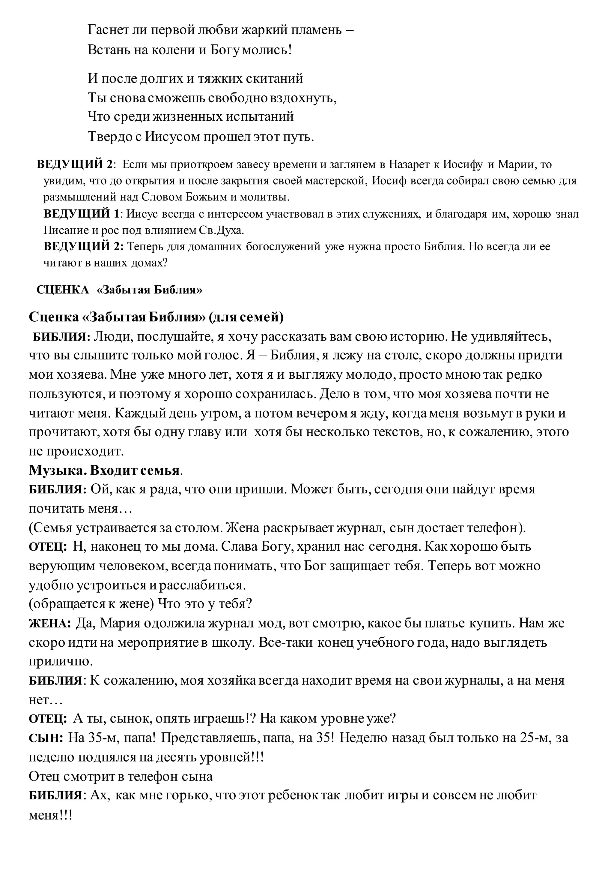 Гаснет ли первой любви жаркий пламень –
Встань на колени и Богумолись!
И после долгих и тяжких скитаний
Ты сновасможешь свободновздохнуть,
Что средижизненных испытаний
Твердо с Иисусом прошел этот путь.
ВЕДУЩИЙ 2: Если мы приоткроем завесу времени и заглянем в Назарет к Иосифу и Марии, то
увидим, что до открытия и после закрытия своей мастерской, Иосиф всегда собирал свою семью для
размышлений над Словом Божьим и молитвы.
ВЕДУЩИЙ 1: Иисус всегда с интересом участвовал в этих служениях, и благодаря им, хорошо знал
Писание и рос под влиянием Св.Духа.
ВЕДУЩИЙ 2: Теперь для домашних богослужений уже нужна просто Библия. Но всегда ли ее
читают в наших домах?
СЦЕНКА «Забытая Библия»
Сценка «ЗабытаяБиблия» (длясемей)
БИБЛИЯ: Люди, послушайте, я хочу рассказать вам свою историю. Не удивляйтесь,
что вы слышите только мойголос. Я – Библия, я лежу на столе, скоро должны придти
мои хозяева. Мне уже много лет, хотя я и выгляжу молодо, просто мною так редко
пользуются, и поэтому я хорошо сохранилась. Дело в том, что моя хозяева почти не
читают меня. Каждыйдень утром, а потом вечером я жду, когдаменя возьмутв руки и
прочитают, хотя бы одну главу или хотя бы несколько текстов, но, к сожалению, этого
не происходит.
Музыка. Входит семья.
БИБЛИЯ: Ой, как я рада, что они пришли. Может быть, сегодня они найдут время
почитать меня…
(Семья устраивается за столом. Жена раскрываетжурнал, сындостает телефон).
ОТЕЦ: Н, наконец то мы дома. Слава Богу, хранил нас сегодня. Какхорошо быть
верующим человеком, всегдапонимать, что Бог защищает тебя. Теперь вот можно
удобно устроиться ирасслабиться.
(обращается к жене) Что это у тебя?
ЖЕНА: Да, Мария одолжила журнал мод, вот смотрю, какое бы платье купить. Нам же
скоро идтина мероприятиев школу. Все-таки конец учебного года, надо выглядеть
прилично.
БИБЛИЯ: К сожалению, моя хозяйкавсегда находит время на своижурналы, а на меня
нет…
ОТЕЦ: А ты, сынок, опять играешь!? На каком уровнеуже?
СЫН: На 35-м, папа! Представляешь, папа, на 35! Неделю назад был только на 25-м, за
неделю поднялся на десять уровней!!!
Отец смотритв телефон сына
БИБЛИЯ: Ах, как мне горько, что этот ребеноктак любит игры и совсем не любит
меня!!!
 