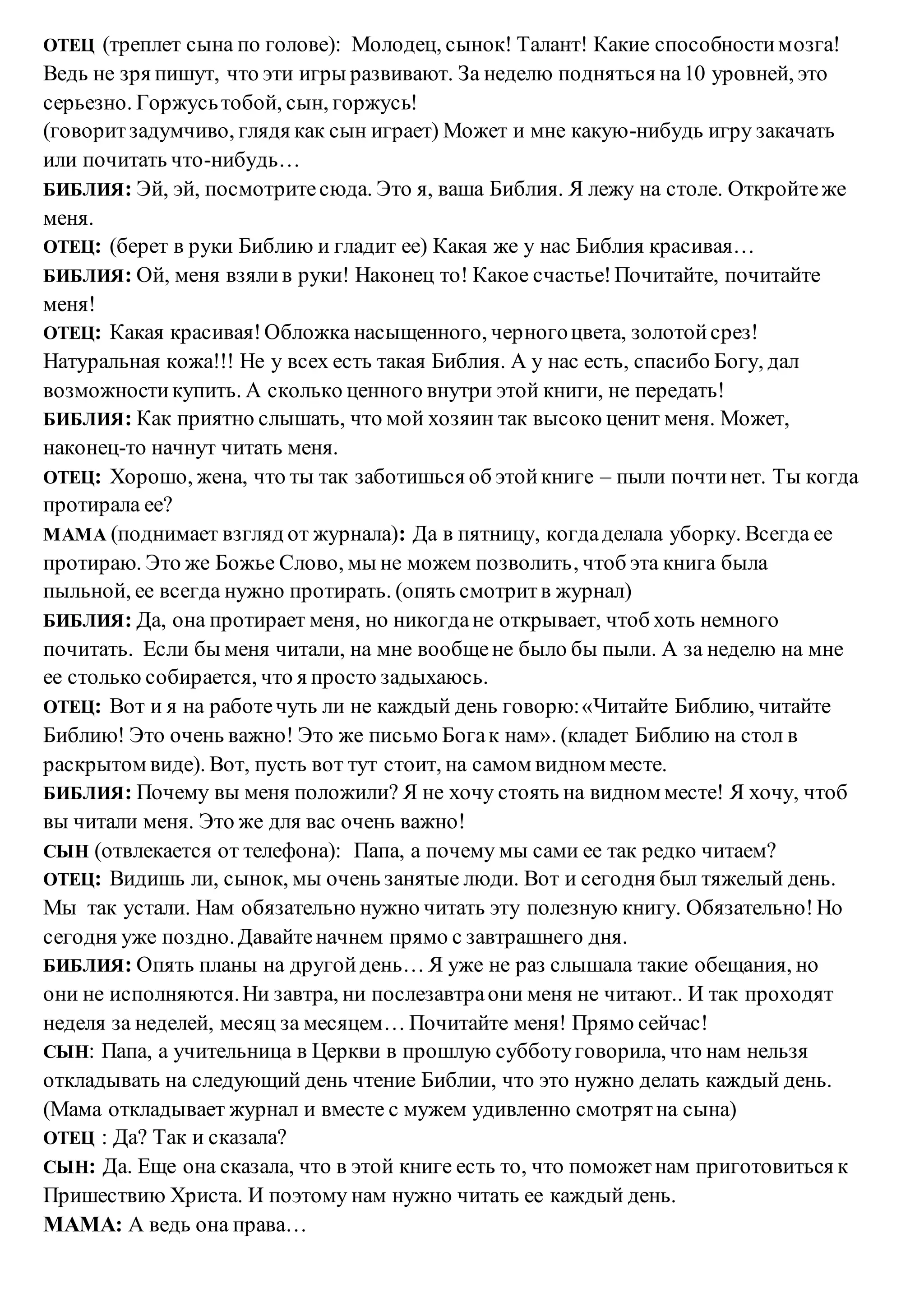 ОТЕЦ (треплет сына по голове): Молодец, сынок! Талант! Какие способностимозга!
Ведь не зря пишут, что эти игры развивают. За неделю подняться на10 уровней, это
серьезно. Горжусьтобой, сын, горжусь!
(говоритзадумчиво, глядя как сын играет) Может и мне какую-нибудь игру закачать
или почитать что-нибудь…
БИБЛИЯ: Эй, эй, посмотритесюда. Это я, ваша Библия. Я лежу на столе. Откройтеже
меня.
ОТЕЦ: (берет в руки Библию и гладит ее) Какая же у нас Библия красивая…
БИБЛИЯ: Ой, меня взялив руки! Наконец то! Какое счастье!Почитайте, почитайте
меня!
ОТЕЦ: Какая красивая!Обложка насыщенного, черногоцвета, золотойсрез!
Натуральная кожа!!! Не у всех есть такая Библия. А у нас есть, спасибо Богу, дал
возможностикупить. А сколько ценного внутри этой книги, не передать!
БИБЛИЯ: Как приятно слышать, что мой хозяин так высоко ценит меня. Может,
наконец-то начнут читать меня.
ОТЕЦ: Хорошо, жена, что ты так заботишься об этойкниге – пыли почтинет. Ты когда
протирала ее?
МАМА (поднимает взгляд от журнала): Да в пятницу, когдаделала уборку. Всегда ее
протираю. Это же Божье Слово, мы не можем позволить, чтоб эта книга была
пыльной, ее всегда нужно протирать. (опять смотритв журнал)
БИБЛИЯ: Да, она протирает меня, но никогдане открывает, чтоб хоть немного
почитать. Если бы меня читали, на мне вообщене было бы пыли. А за неделю на мне
ее столько собирается, что я просто задыхаюсь.
ОТЕЦ: Вот и я на работечуть ли не каждый день говорю:«Читайте Библию, читайте
Библию! Это очень важно! Это же письмо Богак нам». (кладет Библию на стол в
раскрытом виде). Вот, пусть вот тут стоит, на самом видном месте.
БИБЛИЯ: Почему вы меня положили? Я не хочу стоять на видном месте! Я хочу, чтоб
вы читали меня. Это же для вас очень важно!
СЫН (отвлекается от телефона): Папа, а почему мы сами ее так редко читаем?
ОТЕЦ: Видишь ли, сынок, мы очень занятые люди. Вот и сегодня был тяжелый день.
Мы так устали. Нам обязательно нужно читать эту полезную книгу. Обязательно!Но
сегодня уже поздно.Давайтеначнем прямо с завтрашнего дня.
БИБЛИЯ: Опять планы на другойдень… Я уже не раз слышала такие обещания, но
они не исполняются.Ни завтра, ни послезавтраони меня не читают.. И так проходят
неделя за неделей, месяц за месяцем… Почитайте меня! Прямо сейчас!
СЫН: Папа, а учительница в Церкви в прошлую субботуговорила, что нам нельзя
откладывать на следующий день чтение Библии, что это нужно делать каждый день.
(Мама откладывает журнал и вместе с мужем удивленно смотрятна сына)
ОТЕЦ : Да? Так и сказала?
СЫН: Да. Еще она сказала, что в этой книге есть то, что поможетнам приготовиться к
Пришествию Христа. И поэтому нам нужно читать ее каждый день.
МАМА: А ведь она права…
 