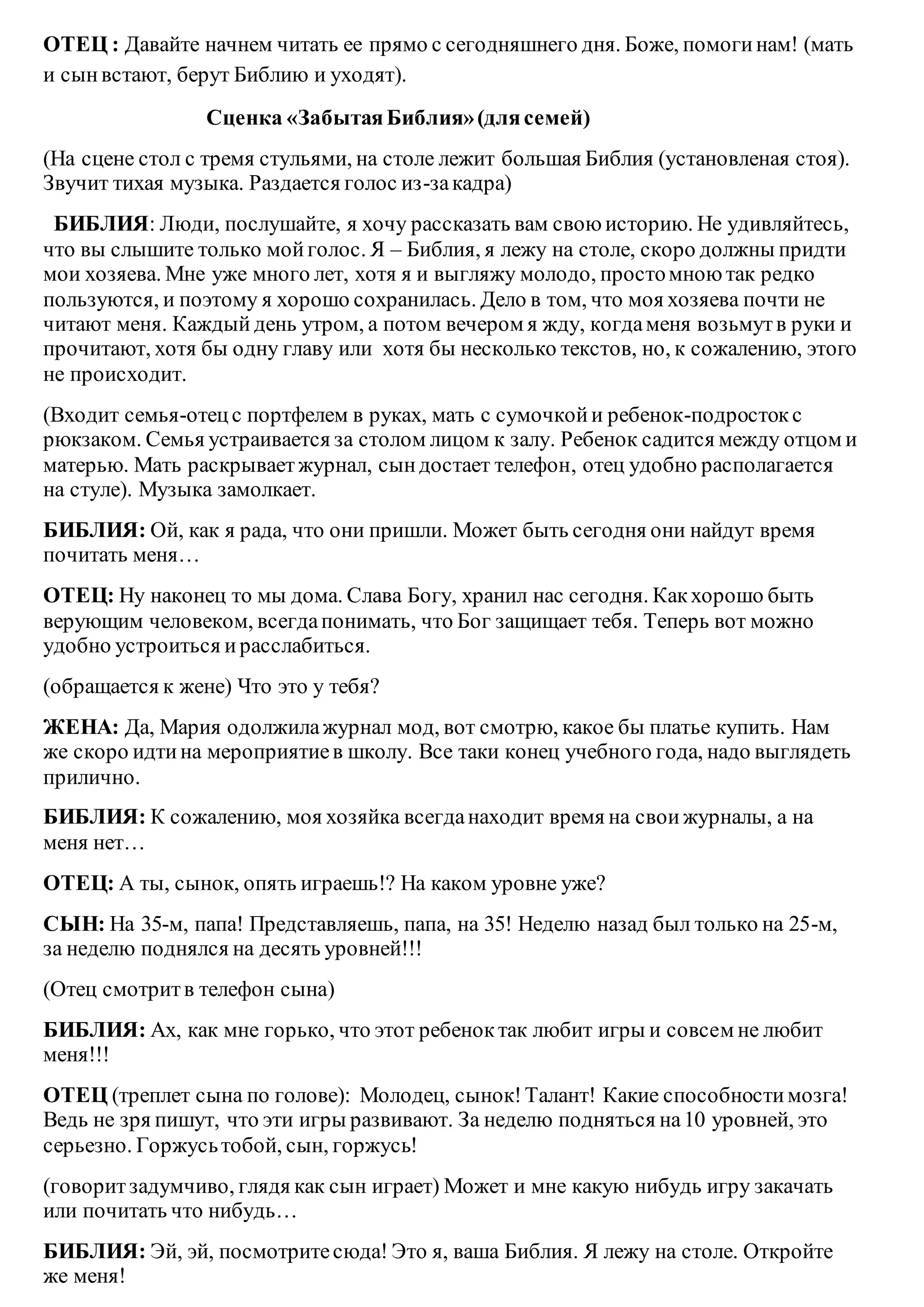 ОТЕЦ : Давайте начнем читать ее прямо с сегодняшнего дня. Боже, помогинам! (мать
и сынвстают, берут Библию и уходят).
Сценка «ЗабытаяБиблия»(длясемей)
(На сцене стол с тремя стульями, на столе лежит большая Библия (установленая стоя).
Звучит тихая музыка. Раздается голос из-закадра)
БИБЛИЯ: Люди, послушайте, я хочу рассказать вам свою историю. Не удивляйтесь,
что вы слышите только мойголос. Я – Библия, я лежу на столе, скоро должны придти
мои хозяева. Мне уже много лет, хотя я и выгляжу молодо, простомною так редко
пользуются, и поэтому я хорошо сохранилась. Дело в том, что моя хозяева почти не
читают меня. Каждый день утром, а потом вечером я жду, когдаменя возьмутв руки и
прочитают, хотя бы одну главу или хотя бы несколько текстов, но, к сожалению, этого
не происходит.
(Входит семья-отецс портфелем в руках, мать с сумочкойи ребенок-подростокс
рюкзаком. Семья устраивается за столом лицом к залу. Ребенок садится между отцом и
матерью. Мать раскрываетжурнал, сындостает телефон, отец удобно располагается
на стуле). Музыка замолкает.
БИБЛИЯ: Ой, как я рада, что они пришли. Может быть сегодня они найдут время
почитать меня…
ОТЕЦ: Ну наконец то мы дома. Слава Богу, хранил нас сегодня. Какхорошо быть
верующим человеком, всегдапонимать, что Бог защищает тебя. Теперь вот можно
удобно устроиться ирасслабиться.
(обращается к жене) Что это у тебя?
ЖЕНА: Да, Мария одолжилажурнал мод, вот смотрю, какое бы платье купить. Нам
же скоро идтина мероприятиев школу. Все таки конец учебного года, надо выглядеть
прилично.
БИБЛИЯ: К сожалению, моя хозяйка всегданаходит время на своижурналы, а на
меня нет…
ОТЕЦ: А ты, сынок, опять играешь!? На каком уровне уже?
СЫН: На 35-м, папа! Представляешь, папа, на 35! Неделю назад был только на 25-м,
за неделю поднялся на десять уровней!!!
(Отец смотритв телефон сына)
БИБЛИЯ: Ах, как мне горько, что этот ребеноктак любит игры и совсем не любит
меня!!!
ОТЕЦ (треплет сына по голове): Молодец, сынок!Талант! Какие способностимозга!
Ведь не зря пишут, что эти игры развивают. За неделю подняться на10 уровней, это
серьезно. Горжусьтобой, сын, горжусь!
(говоритзадумчиво, глядя как сын играет) Может и мне какую нибудь игру закачать
или почитать что нибудь…
БИБЛИЯ: Эй, эй, посмотритесюда! Это я, ваша Библия. Я лежу на столе. Откройте
же меня!
 