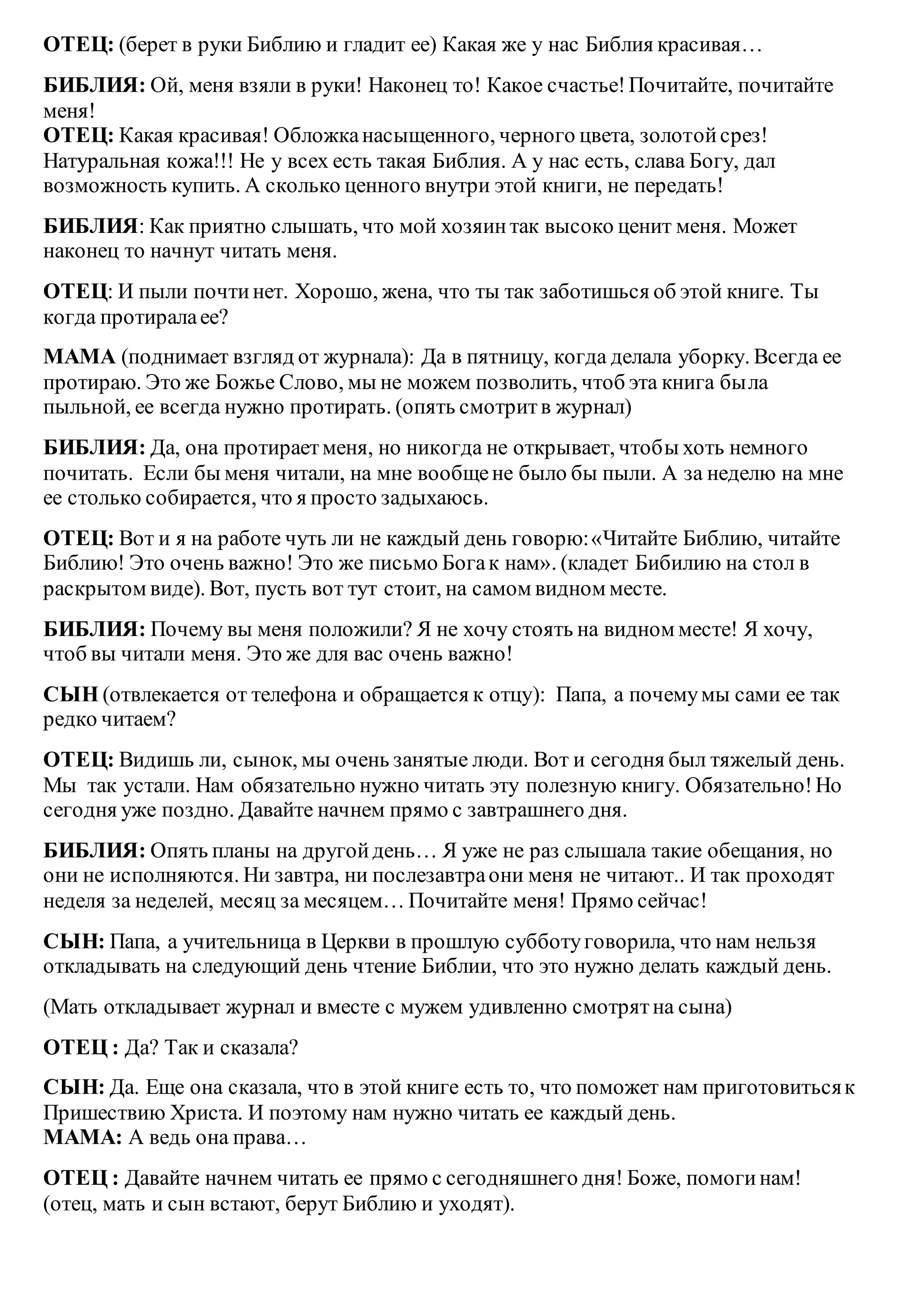 ОТЕЦ: (берет в руки Библию и гладит ее) Какая же у нас Библия красивая…
БИБЛИЯ: Ой, меня взяли в руки! Наконец то! Какое счастье!Почитайте, почитайте
меня!
ОТЕЦ: Какая красивая! Обложканасыщенного, черного цвета, золотойсрез!
Натуральная кожа!!! Не у всех есть такая Библия. А у нас есть, слава Богу, дал
возможность купить. А сколько ценного внутри этой книги, не передать!
БИБЛИЯ: Как приятно слышать, что мой хозяинтак высоко ценит меня. Может
наконец то начнут читать меня.
ОТЕЦ: И пыли почтинет. Хорошо, жена, что ты так заботишься об этой книге. Ты
когда протиралаее?
МАМА (поднимает взгляд от журнала): Да в пятницу, когда делала уборку. Всегда ее
протираю. Это же Божье Слово, мы не можем позволить, чтоб эта книга была
пыльной, ее всегда нужно протирать. (опять смотритв журнал)
БИБЛИЯ: Да, она протираетменя, но никогда не открывает, чтобы хоть немного
почитать. Если бы меня читали, на мне вообщене было бы пыли. А за неделю на мне
ее столько собирается, что я просто задыхаюсь.
ОТЕЦ: Вот и я на работе чуть ли не каждый день говорю:«Читайте Библию, читайте
Библию! Это очень важно! Это же письмо Богак нам». (кладет Бибилию на стол в
раскрытом виде). Вот, пусть вот тут стоит, на самом видном месте.
БИБЛИЯ: Почему вы меня положили? Я не хочу стоять на видном месте! Я хочу,
чтоб вы читали меня. Это же для вас очень важно!
СЫН (отвлекается от телефона и обращается к отцу): Папа, а почемумы сами ее так
редко читаем?
ОТЕЦ: Видишь ли, сынок, мы очень занятые люди. Вот и сегодня был тяжелый день.
Мы так устали. Нам обязательно нужно читать эту полезную книгу. Обязательно!Но
сегодня уже поздно. Давайте начнем прямо с завтрашнего дня.
БИБЛИЯ: Опять планы на другойдень… Я уже не раз слышала такие обещания, но
они не исполняются. Ни завтра, ни послезавтраони меня не читают.. И так проходят
неделя за неделей, месяц за месяцем… Почитайте меня! Прямо сейчас!
СЫН: Папа, а учительница в Церкви в прошлую субботуговорила, что нам нельзя
откладывать на следующий день чтение Библии, что это нужно делать каждый день.
(Мать откладывает журнал и вместе с мужем удивленно смотрятна сына)
ОТЕЦ : Да? Так и сказала?
СЫН: Да. Еще она сказала, что в этой книге есть то, что поможет нам приготовитьсяк
Пришествию Христа. И поэтому нам нужно читать ее каждый день.
МАМА: А ведь она права…
ОТЕЦ : Давайте начнем читать ее прямо с сегодняшнего дня! Боже, помогинам!
(отец, мать и сын встают, берут Библию и уходят).
 