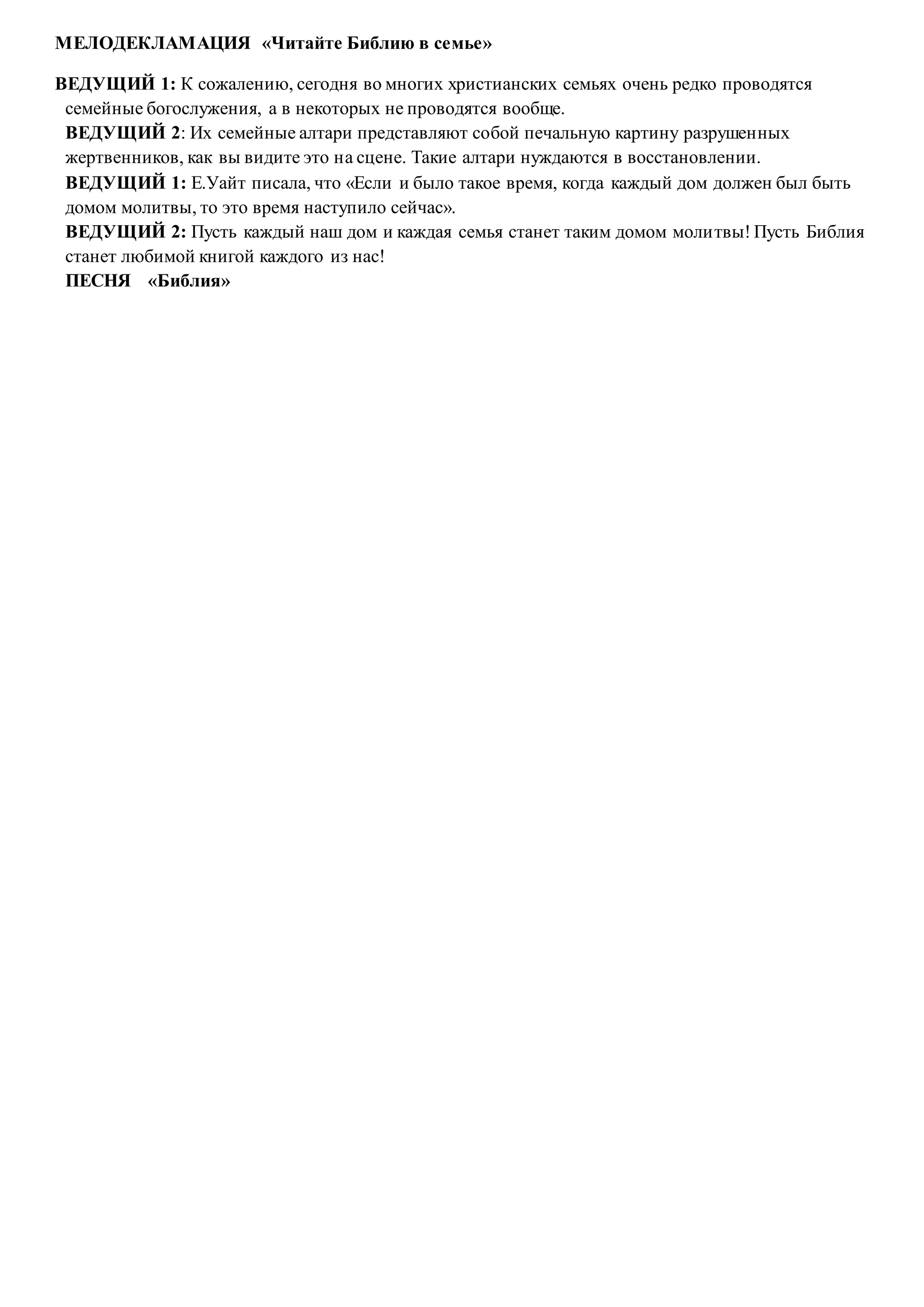 МЕЛОДЕКЛАМАЦИЯ «Читайте Библию в семье»
ВЕДУЩИЙ 1: К сожалению, сегодня во многих христианских семьях очень редко проводятся
семейные богослужения, а в некоторых не проводятся вообще.
ВЕДУЩИЙ 2: Их семейные алтари представляют собой печальную картину разрушенных
жертвенников, как вы видите это на сцене. Такие алтари нуждаются в восстановлении.
ВЕДУЩИЙ 1: Е.Уайт писала, что «Если и было такое время, когда каждый дом должен был быть
домом молитвы, то это время наступило сейчас».
ВЕДУЩИЙ 2: Пусть каждый наш дом и каждая семья станет таким домом молитвы! Пусть Библия
станет любимой книгой каждого из нас!
ПЕСНЯ «Библия»
 