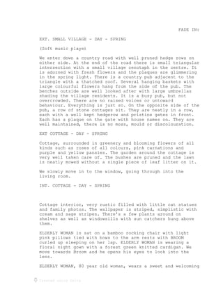 Created using Celtx
FADE IN:
EXT. SMALL VILLAGE - DAY - SPRING
(Soft music plays)
We enter down a country road with well pruned hedge rows on
either side. At the end of the road there is small triangular
intersection with a small village cenotaph in the centre. It
is adorned with fresh flowers and the plaques are glimmering
in the spring light. There is a country pub adjacent to the
triangle with a thatched roof. Several hanging baskets with
large colourful flowers hang from the side of the pub. The
benches outside are well looked after with large umbrellas
shading the village residents. It is a busy pub, but not
overcrowded. There are no raised voices or untoward
behaviour. Everything is just so. On the opposite side of the
pub, a row of stone cottages sit. They are neatly in a row,
each with a well kept hedgerow and pristine gates in front.
Each has a plaque on the gate with house names on. They are
well maintained, there is no moss, mould or discolouration.
EXT COTTAGE - DAY - SPRING
Cottage, surrounded in greenery and blooming flowers of all
kinds such as roses of all colours, pink carnations and
purple and yellow pansies. The garden around the cottage is
very well taken care of. The bushes are pruned and the lawn
is neatly mowed without a single piece of leaf litter on it.
We slowly move in to the window, going through into the
living room.
INT. COTTAGE - DAY - SPRING
Cottage interior, very rustic filled with little cat statues
and family photos. The wallpaper is striped, simplistic with
cream and sage stripes. There's a few plants around on
shelves as well as windowsills with sun catchers hung above
them.
ELDERLY WOMAN is sat on a bamboo rocking chair with light
pink pillows tied with bows to the arm rests with BROOM
curled up sleeping on her lap. ELDERLY WOMAN is wearing a
floral night gown with a forest green knitted cardigan. We
move towards Broom and he opens his eyes to look into the
lens.
ELDERLY WOMAN, 80 year old woman, wears a sweet and welcoming
 