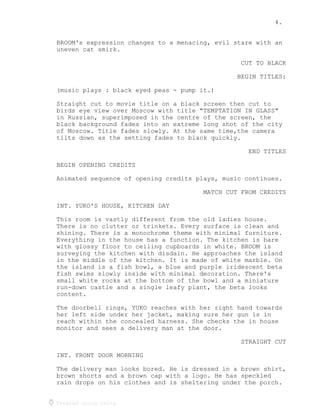 4.
Created using Celtx
BROOM's expression changes to a menacing, evil stare with an
uneven cat smirk.
CUT TO BLACK
BEGIN TITLES:
(music plays : black eyed peas - pump it.)
Straight cut to movie title on a black screen then cut to
birds eye view over Moscow with title "TEMPTATION IN GLASS"
in Russian, superimposed in the centre of the screen, the
black background fades into an extreme long shot of the city
of Moscow. Title fades slowly. At the same time,the camera
tilts down as the setting fades to black quickly.
END TITLES
BEGIN OPENING CREDITS
Animated sequence of opening credits plays, music continues.
MATCH CUT FROM CREDITS
INT. YUKO'S HOUSE, KITCHEN DAY
This room is vastly different from the old ladies house.
There is no clutter or trinkets. Every surface is clean and
shining. There is a monochrome theme with minimal furniture.
Everything in the house has a function. The kitchen is bare
with glossy floor to ceiling cupboards in white. BROOM is
surveying the kitchen with disdain. He approaches the island
in the middle of the kitchen. It is made of white marble. On
the island is a fish bowl, a blue and purple iridescent beta
fish swims slowly inside with minimal decoration. There's
small white rocks at the bottom of the bowl and a miniature
run-down castle and a single leafy plant, the beta looks
content.
The doorbell rings, YUKO reaches with her right hand towards
her left side under her jacket, making sure her gun is in
reach within the concealed harness. She checks the in house
monitor and sees a delivery man at the door.
STRAIGHT CUT
INT. FRONT DOOR MORNING
The delivery man looks bored. He is dressed in a brown shirt,
brown shorts and a brown cap with a logo. He has speckled
rain drops on his clothes and is sheltering under the porch.
 