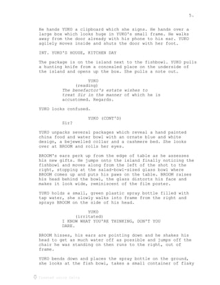 5.
Created using Celtx
He hands YUKO a clipboard which she signs. He hands over a
large box which looks huge in YUKO's small frame. He walks
away from the door already with his phone to his ear. YUKO
agilely moves inside and shuts the door with her foot.
INT. YUKO'S HOUSE, KITCHEN DAY
The package is on the island next to the fishbowl. YUKO pulls
a hunting knife from a concealed place on the underside of
the island and opens up the box. She pulls a note out.
YUKO
(reading)
The benefactor's estate wishes to
of which he is
treat Sir in the manner
accustomed. Regards.
YUKO looks confused.
YUKO (CONT'D)
Sir?
YUKO unpacks several packages which reveal a hand painted
china food and water bowl with an ornate blue and white
design, a bejewelled collar and a cashmere bed. She looks
over at BROOM and rolls her eyes.
BROOM's ears perk up from the edge of table as he assesses
his new gifts. He jumps onto the island finally noticing the
fishbowl and moves along from the left of the shot to the
right, stopping at the salad-bowl-sized glass bowl where
BROOM comes up and puts his paws on the table. BROOM raises
his head behind the bowl, the glass distorts his face and
makes it look wide, reminiscent of the film poster.
YUKO holds a small, green plastic spray bottle filled with
tap water, she slowly walks into frame from the right and
sprays BROOM on the side of his head.
YUKO
(irritated)
I KNOW WHAT YOU'RE THINKING, DON'T YOU
DARE.
BROOM hisses, his ears are pointing down and he shakes his
head to get as much water off as possible and jumps off the
chair he was standing on then runs to the right, out of
frame.
YUKO bends down and places the spray bottle on the ground,
she looks at the fish bowl, takes a small container of flaky
 