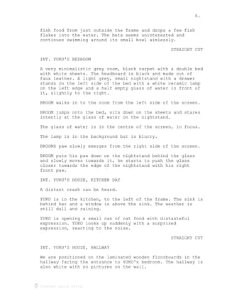 6.
Created using Celtx
fish food from just outside the frame and drops a few fish
flakes into the water. The beta seems uninterested and
continues swimming around its small bowl aimlessly.
STRAIGHT CUT
INT. YUKO'S BEDROOM
A very minimalistic grey room, black carpet with a double bed
with white sheets. The headboard is black and made out of
faux leather. A light grey, small nightstand with a drawer
stands on the left side of the bed with a white ceramic lamp
on the left edge and a half empty glass of water in front of
it, slightly to the right.
BROOM walks in to the room from the left side of the screen.
BROOM jumps onto the bed, sits down on the sheets and stares
intently at the glass of water on the nightstand.
The glass of water is in the centre of the screen, in focus.
The lamp is in the background but is blurry.
BROOMS paw slowly emerges from the right side of the screen.
BROOM puts his paw down on the nightstand behind the glass
and slowly moves towards it, he starts to push the glass
closer towards the edge of the nightstand with his right
front paw.
INT. YUKO'S HOUSE, KITCHEN DAY
A distant crash can be heard.
YUKO is in the kitchen, to the left of the frame. The sink is
behind her and a window is above the sink. The weather is
still dull and raining.
YUKO is opening a small can of cat food with distasteful
expression. YUKO looks up suddenly with a surprised
expression, reacting to the noise.
STRAIGHT CUT
INT. YUKO'S HOUSE, HALLWAY
We are positioned on the laminated wooden floorboards in the
hallway facing the entrance to YUKO's bedroom. The hallway is
also white with no pictures on the wall.
 