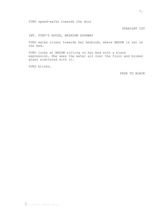 7.
Created using Celtx
YUKO speed-walks towards the door
STRAIGHT CUT
INT. YUKO'S HOUSE, BEDROOM DOORWAY
YUKO walks closer towards her bedroom, where BROOM is sat on
the bed.
YUKO looks at BROOM sitting on her bed with a blank
expression. She sees the water all over the floor and broken
glass scattered with it.
YUKO blinks.
FADE TO BLACK
 