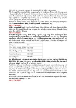 4.2.2.Một thị trường nữa mà nhóm ẩn náu nhắm đến đó là Thị trường ngách
Một trong những ngách có tiềm năng mang lại lợi nhuận cao đó chính là lối sống xanh
- Organic. Đây Là lối sống xanh khởi nguồn từ châu Âu, lan tỏa mạnh mẽ đến thị trường
châu Á, và trở thành một lối sống thịnh hành trên toàn cầu. Nắm bắt được điều này,
ngay lập tức các sản phẩm organic hàng loạt ra đời đã đem lại sự thành công lớn cho
doanh nghiệp theo đuổi thị trường ngách này.
Đối với thị trường sữa bột, hãng Hipp xuất xứ từ Đức là hãng tiên phong ngách Organic
và trở thành một case study thành công nhất trong ngách này
CHUYỂN SLIDE
Chiến lược của Hipp là chuyên môn hóa sản phẩm. Chỉ sản xuất dòng sữa chuyên biệt
dành cho Tệp khách hàng là các mẹ quan tâm tới sữa organic, không chứa các thành
phần độc hại, biến đổi gen
CHUYỂN SLIDE
Nắm bắt được xu hướng dinh dưỡng organic ngày càng được nhiều người tiêu
dùng ưa chuộng, đặc biệt với sữa dinh dưỡng dành cho trẻ nhỏ, các ông lớn ngành
sữa đã gia nhập thị trường ngách này khiến sự cạnh tranh càng tăng cao. Có thể
kể đến Vinamilk, Nestle, Abbott, Dutch Lady cũng đã ra sản xuất dòng sữa Organic để
phục vụ phân khúc này
Sản phẩm Giá
HiPP ORGANIC COMBIOTIC 625.000đ
Vinamilk Organic Gold 674.000 đ
Nestle Nan Organic 694.000 Đ
Similac Organic 670.000 đ
Có thể nhận thấy giá của các sản phẩm sữa Organic cao hơn các loại sữa khác từ
200-300k. Bởi trong thị trường ngách, những khách hàng có nhu cầu thực sự sẽ
sẵn sàng trả giá cao hơn để sở hữu sản phẩm.
Với lợi thế là brand tiên phong trong thị trường ngách organic ngành sữa bột, cộng với
tâm lý người Việt là chuộng sữa ngoại, và theo đuổi chiến lược chuyên môn hóa rất lâu
dài, Hipp đã trở thành thương hiệu số 1 thế giới về thực phẩm hữu cơ dành cho trẻ nhỏ.
Có thể nói Sự thành công của của Hip khiến cho ngách này phát triển nhanh và cạnh
tranh khốc liệt, tuy nhiên, Hipp vẫn là brand top of mind của khách hàng tại phân
khúc này.
Bài thuyết trình của nhóm em đến đây là hết cảm ơn cô và các bạn đã lắng nghe,
mời cô và các bạn đặt câu hỏi ạ
CHUYỂN SLIDE
 