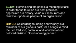 ELJAY: Reminiscing the past is a meaningful task
in order for us to relish our best practices,
appreciate our history, value our resources and
renew our pride as people of an organization.
BRYLL: Celebrating founding anniversary is a
reminder of our glorious past, for it brings to mind
the rich tradition, potential and wonders of our
beloved division. Good morning partner!
 