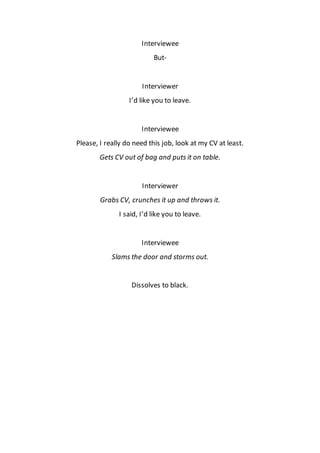 Interviewee
But-
Interviewer
I’d like you to leave.
Interviewee
Please, I really do need this job, look at my CV at least.
Gets CV out of bag and puts it on table.
Interviewer
Grabs CV, crunches it up and throws it.
I said, I’d like you to leave.
Interviewee
Slams the door and storms out.
Dissolves to black.
 