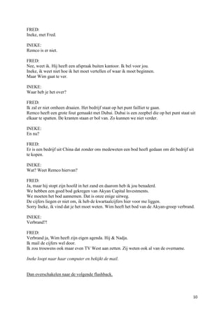 FRED:
Ineke, met Fred.

INEKE:
Remco is er niet.

FRED:
Nee, weet ik. Hij heeft een afspraak buiten kantoor. Ik bel voor jou.
Ineke, ik weet niet hoe ik het moet vertellen of waar ik moet beginnen.
Maar Wim gaat te ver.

INEKE:
Waar heb je het over?

FRED:
Ik zal er niet omheen draaien. Het bedrijf staat op het punt failliet te gaan.
Remco heeft een grote fout gemaakt met Dubai. Dubai is een zeepbel die op het punt staat uit
elkaar te spatten. De kranten staan er bol van. Zo kunnen we niet verder.

INEKE:
En nu?

FRED:
Er is een bedrijf uit China dat zonder ons medeweten een bod heeft gedaan om dit bedrijf uit
te kopen.

INEKE:
Wat? Weet Remco hiervan?

FRED:
Ja, maar hij stopt zijn hoofd in het zand en daarom heb ik jou benaderd.
We hebben een goed bod gekregen van Akyan Capital Investments.
We moeten het bod aannemen. Dat is onze enige uitweg.
De cijfers liegen er niet om, ik heb de kwartaalcijfers hier voor me liggen.
Sorry Ineke, ik vind dat je het moet weten. Wim heeft het bod van de Akyan-groep verbrand.

INEKE:
Verbrand?!

FRED:
Verbrand ja, Wim heeft zijn eigen agenda. Hij & Nadja.
Ik mail de cijfers wel door.
Ik zou trouwens ook maar even TV West aan zetten. Zij weten ook al van de overname.

Ineke loopt naar haar computer en bekijkt de mail.


Dan overschakelen naar de volgende flashback.



                                                                                           10
 