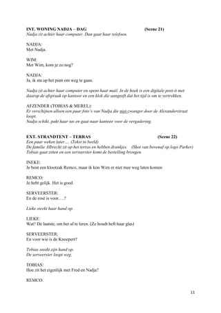INT. WONING NADJA – DAG                                           (Scene 21)
Nadja zit achter haar computer. Dan gaat haar telefoon.

NADJA:
Met Nadja.

WIM:
Met Wim, kom je zo nog?

NADJA:
Ja, ik sta op het punt om weg te gaan.

Nadja zit achter haar computer en opent haar mail. In de hoek is een digitale post-it met
daarop de afspraak op kantoor en een klok die aangeeft dat het tijd is om te vertrekken.

AFZENDER (TOBIAS & MEREL):
Er verschijnen alleen een paar foto’s van Nadja die niet-zwanger door de Alexanderstraat
loopt.
Nadja schikt, pakt haar tas en gaat naar kantoor voor de vergadering.


EXT. STRANDTENT – TERRAS                                                (Scene 22)
Een paar weken later…. (Tekst in beeld)
De familie Albrecht zit op het terras en hebben drankjes. (Shot van bovenaf op logo Parker)
Tobias gaat zitten en een serveerster komt de bestelling brengen.

INEKE:
Je bent een klootzak Remco, maar ik kon Wim er niet mee weg laten komen

REMCO:
Je hebt gelijk. Het is goed.

SERVEERSTER:
En de rosé is voor….?

Lieke steekt haar hand op.

LIEKE:
Wat? De laatste, om het af te leren. (Ze houdt heft haar glas)

SERVEERSTER:
En voor wie is de Knoepert?

Tobias steekt zijn hand op.
De serveerster loopt weg.

TOBIAS:
Hoe zit het eigenlijk met Fred en Nadja?

REMCO:

                                                                                            11
 