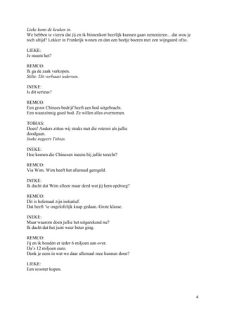 Lieke komt de keuken in.
We hebben te vieren dat jij en ik binnenkort heerlijk kunnen gaan rentenieren…dat wou je
toch altijd? Lekker in Frankrijk wonen en dan een beetje boeren met een wijngaard ofzo.

LIEKE:
Je meent het?

REMCO:
Ik ga de zaak verkopen.
Stilte. Dit verbaast iedereen.

INEKE:
Is dit serieus?

REMCO:
Een groot Chinees bedrijf heeft een bod uitgebracht.
Een waanzinnig goed bod. Ze willen alles overnemen.

TOBIAS:
Doen! Anders zitten wij straks met die rotzooi als jullie
doodgaan.
Ineke negeert Tobias.

INEKE:
Hoe komen die Chinezen ineens bij jullie terecht?

REMCO:
Via Wim. Wim heeft het allemaal geregeld.

INEKE:
Ik dacht dat Wim alleen maar deed wat jij hem opdroeg?

REMCO:
Dit is helemaal zijn initiatief.
Dat heeft ‘ie ongelofelijk knap gedaan. Grote klasse.

INEKE:
Maar waarom doen jullie het uitgerekend nu?
Ik dacht dat het juist weer beter ging.

REMCO:
Jij en ik houden er ieder 6 miljoen aan over.
Da’s 12 miljoen euro.
Denk je eens in wat we daar allemaal mee kunnen doen?

LIEKE:
Een scooter kopen.




                                                                                           4
 