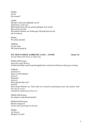 INEKE:
(lacht)
Een scooter?

LIEKE:
Dat kan er dan toch makkelijk van af?
(kijkt Remco strak aan)
Merel heeft laatst ook een scooter gekregen. Een zwarte.
Dan wil ík een witte.
De mobiele telefoon van Tobias gaat. Hij haalt hem uit zijn
zak en staat op.

INEKE:
We zitten aan tafel.

TOBIAS:
Nu niet meer.
Hij loopt de gang op.


INT. HUIS FAMILIE ALBRECHT, GANG – AVOND                                        (Scene 11)
Terwijl Tobias belt, horen we Ineke nog.

INEKE (Off Screen):
(gaat door tegen Remco)
Je hebt het bedrijf vanaf de grond opgebouwd, en komt een Chinees en dan ga je overstag.

TOBIAS:
(telefoneert)
Gaan we toch lunchen?
(luistert)
Waarmee?
(luistert)
Waar gaat het dan over?
(luistert)
Merel hangt blijkbaar op. Tobias kijkt wat verbaasd en geïntrigeerd naar zijn telefoon. Pakt
dan zijn jas en een
schoudertas.Ondertussen horen we:

INEKE (Off Screen):
En wanneer wordt dat dan beslist?

REMCO (Off Screen):
Dat kan morgen al.
Tobias steekt zijn hoofd om de hoek.

INEKE:
(tot Remco)
Morgen? Zo snel?


                                                                                               5
 