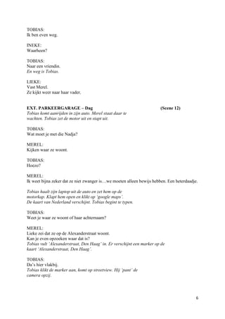 TOBIAS:
Ik ben even weg.

INEKE:
Waarheen?

TOBIAS:
Naar een vriendin.
En weg is Tobias.

LIEKE:
Vast Merel.
Ze kijkt weer naar haar vader.


EXT. PARKEERGARAGE – Dag                                               (Scene 12)
Tobias komt aanrijden in zijn auto. Merel staat daar te
wachten. Tobias zet de motor uit en stapt uit.

TOBIAS:
Wat moet je met die Nadja?

MEREL:
Kijken waar ze woont.

TOBIAS:
Hoezo?

MEREL:
Ik weet bijna zeker dat ze niet zwanger is…we moeten alleen bewijs hebben. Een heterdaadje.

Tobias haalt zijn laptop uit de auto en zet hem op de
motorkap. Klapt hem open en klikt op ‘google maps’.
De kaart van Nederland verschijnt. Tobias begint te typen.

TOBIAS:
Weet je waar ze woont of haar achternaam?

MEREL:
Lieke zei dat ze op de Alexanderstraat woont.
Kan je even opzoeken waar dat is?
Tobias vult ‘Alexanderstraat, Den Haag’ in. Er verschijnt een marker op de
kaart ‘Alexanderstraat, Den Haag’.

TOBIAS:
Da’s hier vlakbij.
Tobias klikt de marker aan, komt op streetview. Hij ‘pant’ de
camera opzij.



                                                                                          6
 