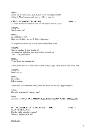 MEREL:
Zullen we er even naartoe gaan. Kijken of we haar tegenkomen?
Tobias & Merel stappen in de auto en rijden er naartoe

EXT. ALEXANDERSTRAAT – Dag                                                 (Scene 13)
Ze rijden de straat in en staan even stil om om zich heen te kijken.

TOBIAS:
Wat doen we nu?

MEREL:
Ja, wat doen we nu?
Haar ogen lichten even op. Ze kijken elkaar aan.

Ze buigen naar elkaar toe en vlak voordat Merel hem zoent:

TOBIAS:
Werk je vandaag de hele familie af?
Merel bevriest, kijkt hem aan, maar Tobias behoudt zijn
‘cool’. Dan glimlacht ze.

MEREL:
Vergelijkend warenonderzoek.

Tobias lacht. Net als ze echt willen zoenen, zien ze Nadja lopen. Ze zien haar platte buik.

TOBIAS:
Daar loopt ze.

MEREL:
Ik wist het.
Pak je camera.

Tobias pakt zijn camera en maakt foto’s van Nadja die duidelijk niet zwanger is.

Tobias:
Hoe wist je dat ze niet zwanger was?

Merel:
Flasback van Merel - INT. PAVLOV (Cafe-Restaurant) DEN HAAG – DAG(Deel 5)



INT. PRAKTIJK RELATIETHERAPEUT – DAG                                       (Scene 14)
RELATIETHERAPEUT:
Dus die Nadja was niet zwanger?
Wanneer hoorden jullie dat?


Flashbacks

                                                                                              7
 