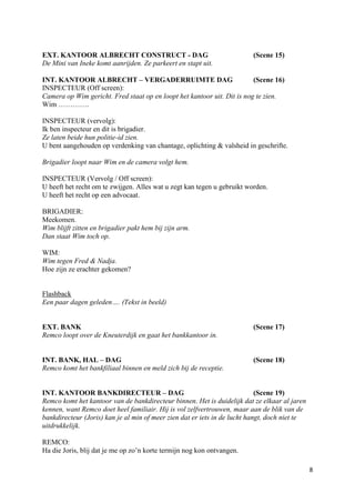 EXT. KANTOOR ALBRECHT CONSTRUCT - DAG                                    (Scene 15)
De Mini van Ineke komt aanrijden. Ze parkeert en stapt uit.

INT. KANTOOR ALBRECHT – VERGADERRUIMTE DAG                               (Scene 16)
INSPECTEUR (Off screen):
Camera op Wim gericht. Fred staat op en loopt het kantoor uit. Dit is nog te zien.
Wim ………….

INSPECTEUR (vervolg):
Ik ben inspecteur en dit is brigadier.
Ze laten beide hun politie-id zien.
U bent aangehouden op verdenking van chantage, oplichting & valsheid in geschrifte.

Brigadier loopt naar Wim en de camera volgt hem.

INSPECTEUR (Vervolg / Off screen):
U heeft het recht om te zwijgen. Alles wat u zegt kan tegen u gebruikt worden.
U heeft het recht op een advocaat.

BRIGADIER:
Meekomen.
Wim blijft zitten en brigadier pakt hem bij zijn arm.
Dan staat Wim toch op.

WIM:
Wim tegen Fred & Nadja.
Hoe zijn ze erachter gekomen?


Flashback
Een paar dagen geleden…. (Tekst in beeld)


EXT. BANK                                                                (Scene 17)
Remco loopt over de Kneuterdijk en gaat het bankkantoor in.


INT. BANK, HAL – DAG                                                     (Scene 18)
Remco komt het bankfiliaal binnen en meld zich bij de receptie.


INT. KANTOOR BANKDIRECTEUR – DAG                                            (Scene 19)
Remco komt het kantoor van de bankdirecteur binnen. Het is duidelijk dat ze elkaar al jaren
kennen, want Remco doet heel familiair. Hij is vol zelfvertrouwen, maar aan de blik van de
bankdirecteur (Joris) kan je al min of meer zien dat er iets in de lucht hangt, doch niet te
uitdrukkelijk.

REMCO:
Ha die Joris, blij dat je me op zo’n korte termijn nog kon ontvangen.

                                                                                               8
 
