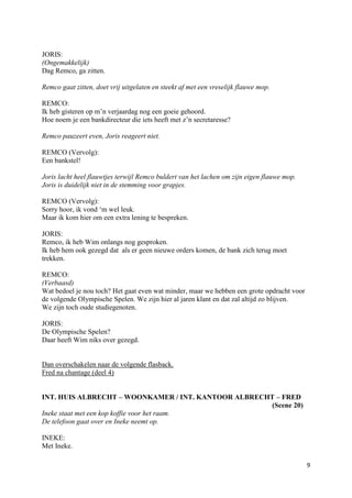 JORIS:
(Ongemakkelijk)
Dag Remco, ga zitten.

Remco gaat zitten, doet vrij uitgelaten en steekt af met een vreselijk flauwe mop.

REMCO:
Ik heb gisteren op m’n verjaardag nog een goeie gehoord.
Hoe noem je een bankdirecteur die iets heeft met z’n secretaresse?

Remco pauzeert even, Joris reageert niet.

REMCO (Vervolg):
Een bankstel!

Joris lacht heel flauwtjes terwijl Remco buldert van het lachen om zijn eigen flauwe mop.
Joris is duidelijk niet in de stemming voor grapjes.

REMCO (Vervolg):
Sorry hoor, ik vond ‘m wel leuk.
Maar ik kom hier om een extra lening te bespreken.

JORIS:
Remco, ik heb Wim onlangs nog gesproken.
Ik heb hem ook gezegd dat als er geen nieuwe orders komen, de bank zich terug moet
trekken.

REMCO:
(Verbaasd)
Wat bedoel je nou toch? Het gaat even wat minder, maar we hebben een grote opdracht voor
de volgende Olympische Spelen. We zijn hier al jaren klant en dat zal altijd zo blijven.
We zijn toch oude studiegenoten.

JORIS:
De Olympische Spelen?
Daar heeft Wim niks over gezegd.


Dan overschakelen naar de volgende flasback.
Fred na chantage (deel 4)


INT. HUIS ALBRECHT – WOONKAMER / INT. KANTOOR ALBRECHT – FRED
                                                     (Scene 20)
Ineke staat met een kop koffie voor het raam.
De telefoon gaat over en Ineke neemt op.

INEKE:
Met Ineke.

                                                                                            9
 