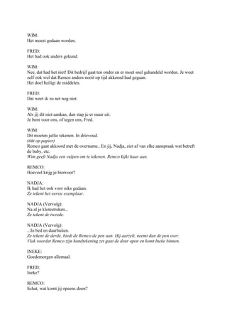 WIM:
Het moest gedaan worden.

FRED:
Het had ook anders gekund.

WIM:
Nee, dat had het niet! Dit bedrijf gaat ten onder en er moet snel gehandeld worden. Je weet
zelf ook wel dat Remco anders nooit op tijd akkoord had gegaan.
Het doel heiligt de middelen.

FRED:
Dat weet ik zo net nog niet.

WIM:
Als jij dit niet aankan, dan stap je er maar uit.
Je bent voor ons, of tegen ons, Fred.

WIM:
Dit moeten jullie tekenen. In drievoud.
(tikt op papier)
Remco gaat akkoord met de overname.. En jij, Nadja, ziet af van elke aanspraak wat betreft
de baby, etc.
Wim geeft Nadja een vulpen om te tekenen. Remco kijkt haar aan.

REMCO:
Hoeveel krijg je hiervoor?

NADJA:
Ik had het ook voor niks gedaan.
Ze tekent het eerste exemplaar.

NADJA (Vervolg):
Na al je klotestreken...
Ze tekent de tweede.

NADJA (Vervolg):
...In bed en daarbuiten.
Ze tekent de derde, biedt de Remco de pen aan. Hij aarzelt, neemt dan de pen over.
Vlak voordat Remco zijn handtekening zet gaat de deur open en komt Ineke binnen.

INEKE:
Goedemorgen allemaal.

FRED:
Ineke?

REMCO:
Schat, wat komt jij opeens doen?
 