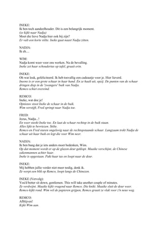 INEKE:
Ik ben toch aandeelhouder. Dit is een belangrijk moment.
(ze kijkt naar Nadja)
Moet die lieve Nadja hier ook bij zijn?
Er valt een korte stilte. Ineke gaat naast Nadja zitten.

NADJA:
Ik eh....

WIM:
Nadja komt weer voor ons werken. Na de bevalling.
Ineke zet haar schoudertas op tafel, graait erin.

INEKE:
Oh wat leuk, gefeliciteerd. Ik heb toevallig een cadeautje voor je. Hier lieverd.
Ineens is er een grote schaar in haar hand. En ze haalt uit, opzij. De punten van de schaar
dringen diep in de 'zwangere' buik van Nadja.
Remco schiet overeind.

REMCO:
Ineke, wat doe je!
Opnieuw stoot Ineke de schaar in de buik.
Wim verstijft, Fred springt naar Nadja toe.

FRED:
Jezus, Nadja...!
En weer steekt Ineke toe. En laat de schaar rechtop in de buik staan.
Alles lijkt te bevriezen. Stilte.
Remco en Fred staren ongelovig naar de rechtopstaande schaar. Langzaam trekt Nadja de
schaar uit haar buik en legt die voor Wim neer.

NADJA:
Ik ben bang dat je iets anders moet bedenken, Wim.
Op dat moment wordt er op de glazen deur geklopt. Maaike verschijnt, de Chinese
zakenmannen achter haar.
Ineke is opgestaan. Pakt haar tas en loopt naar de deur.

INEKE:
Mij hebben jullie verder niet meer nodig, denk ik.
Ze werpt een blik op Remco, loopt langs de Chinezen.

INEKE (Vervolg):
You'd better sit down, gentlemen. This will take another couple of minutes.
Ze verdwijnt. Maaike kijkt vragend naar Remco. Die knikt. Maaike sluit de deur weer.
Remco kijkt rond. Wim wil de papieren grijpen, Remco graait ze vlak voor z'n neus weg.

REMCO:
Afblijven!
Kijkt Wim aan.
 